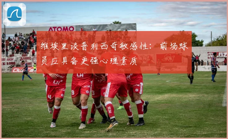 维埃里谈普利西奇敏感性：前场球员应具备更强心理素质