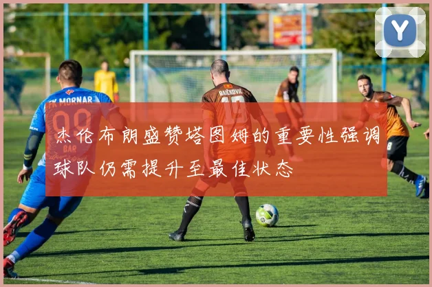 杰伦布朗盛赞塔图姆的重要性强调球队仍需提升至最佳状态